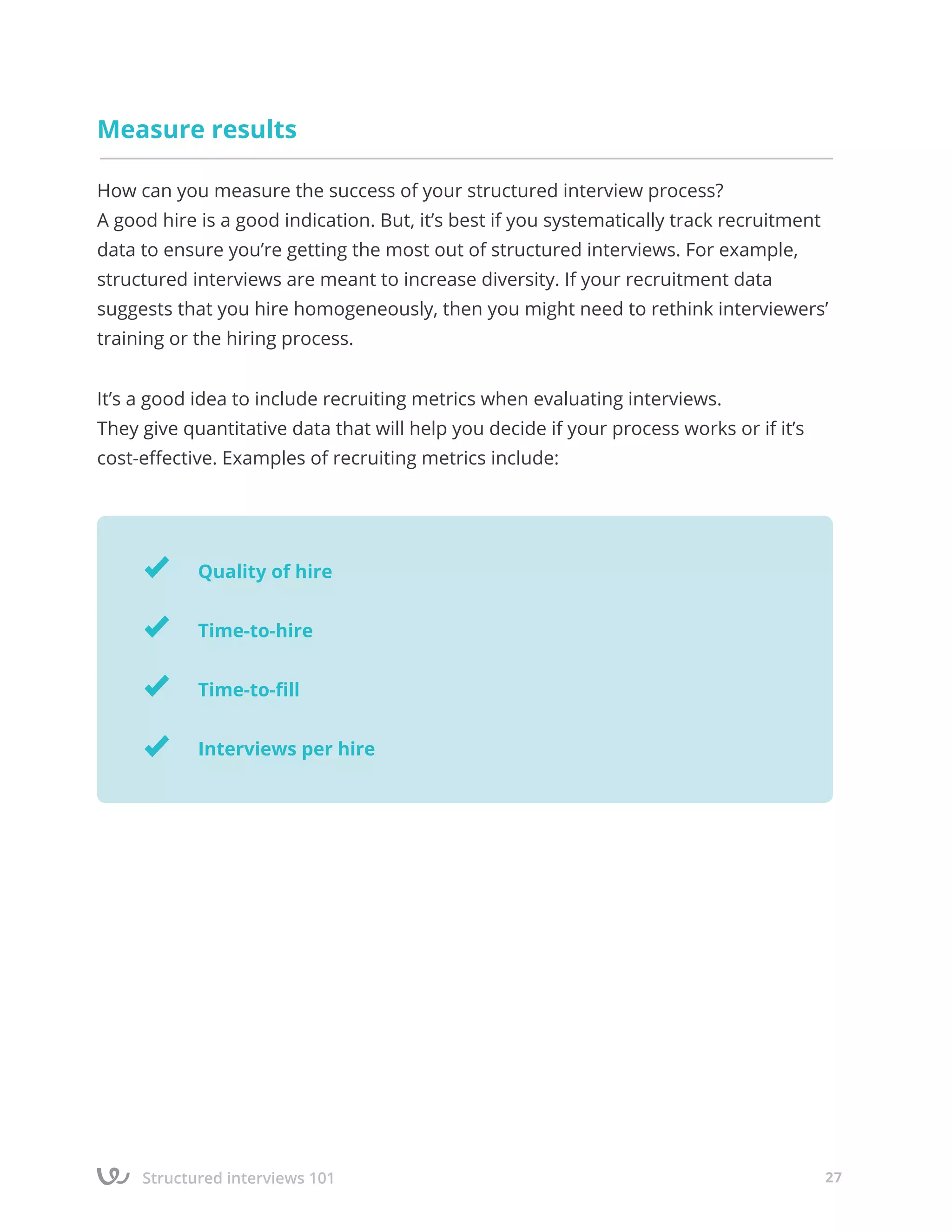 Structured interviews 101 27
Measure results
How can you measure the success of your structured interview process?
A good hire is a good indication. But, it’s best if you systematically track recruitment
data to ensure you’re getting the most out of structured interviews. For example,
structured interviews are meant to increase diversity. If your recruitment data
suggests that you hire homogeneously, then you might need to rethink interviewers’
training or the hiring process.
It’s a good idea to include recruiting metrics when evaluating interviews.
They give quantitative data that will help you decide if your process works or if it’s
cost-effective. Examples of recruiting metrics include:
Quality of hire
Time-to-hire
Time-to-fill
Interviews per hire
 