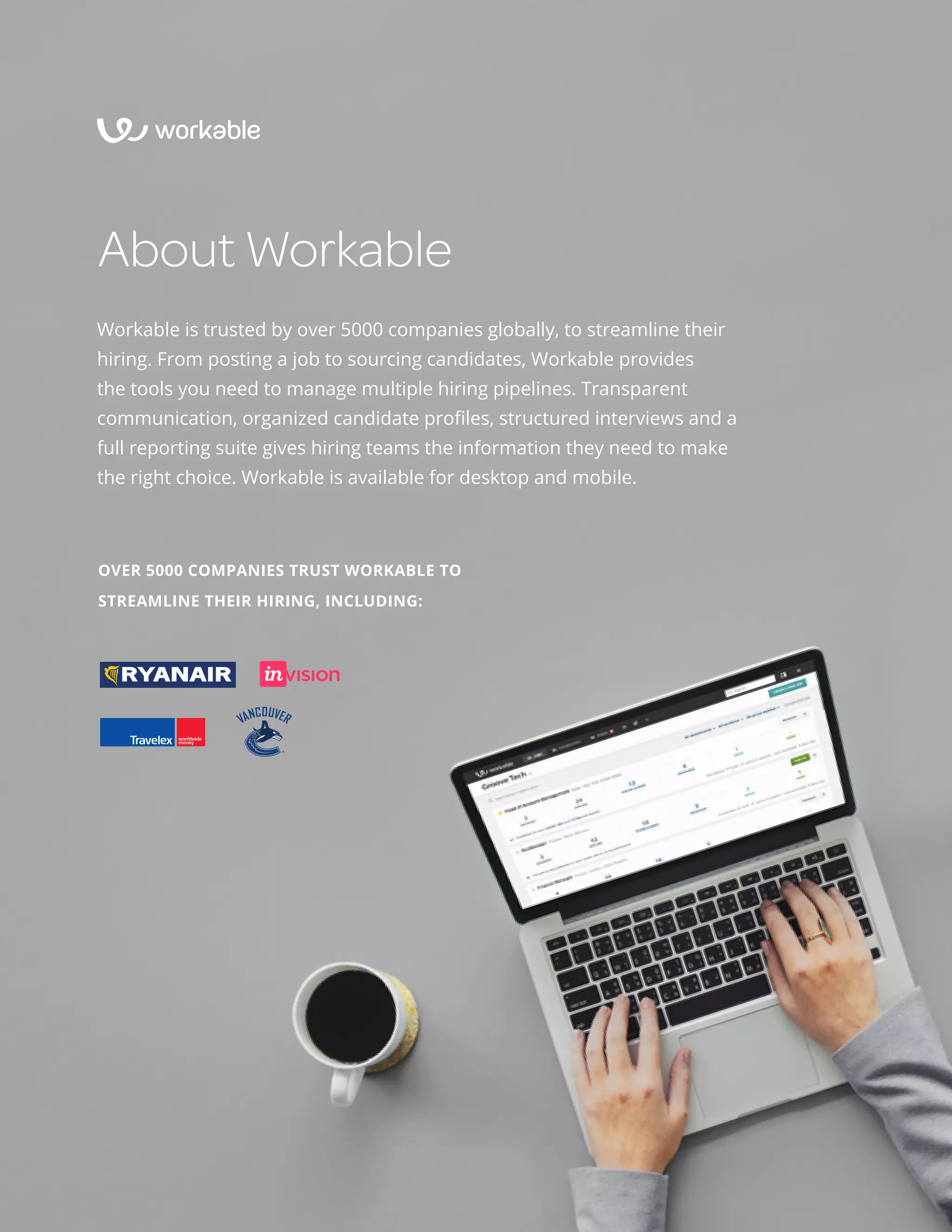 Structured interviews 101 28
About Workable
Workable is trusted by over 5000 companies globally, to streamline their
hiring. From posting a job to sourcing candidates, Workable provides
the tools you need to manage multiple hiring pipelines. Transparent
communication, organized candidate profiles, structured interviews and a
full reporting suite gives hiring teams the information they need to make
the right choice. Workable is available for desktop and mobile.
OVER 5000 COMPANIES TRUST WORKABLE TO
STREAMLINE THEIR HIRING, INCLUDING:
 