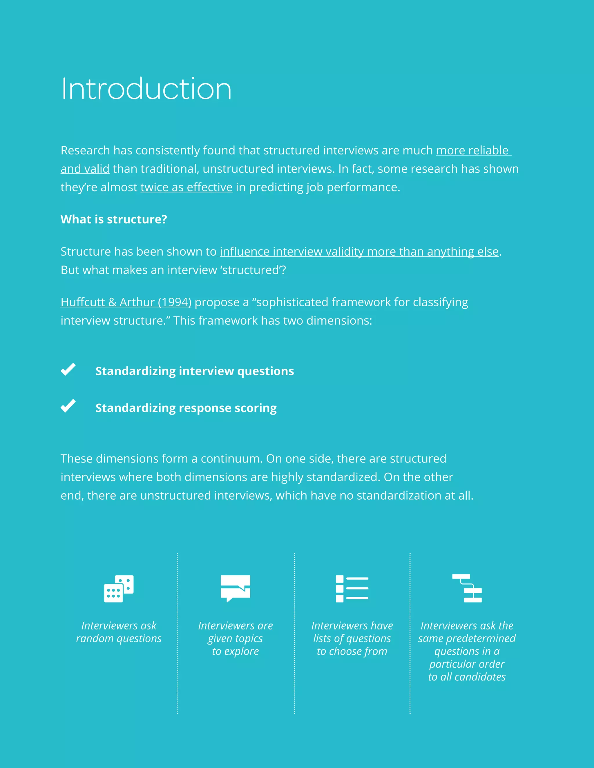 Structured interviews 101 3
Introduction
Research has consistently found that structured interviews are much more reliable
and valid than traditional, unstructured interviews. In fact, some research has shown
they’re almost twice as effective in predicting job performance.
What is structure?
Structure has been shown to influence interview validity more than anything else.
But what makes an interview ‘structured’?
Huffcutt & Arthur (1994) propose a “sophisticated framework for classifying
interview structure.” This framework has two dimensions:
	
	 Standardizing interview questions
	 Standardizing response scoring
These dimensions form a continuum. On one side, there are structured
interviews where both dimensions are highly standardized. On the other
end, there are unstructured interviews, which have no standardization at all.
Interviewers ask
random questions
Interviewers are
given topics
to explore
Interviewers have
lists of questions
to choose from
Interviewers ask the
same predetermined
questions in a
particular order
to all candidates
 