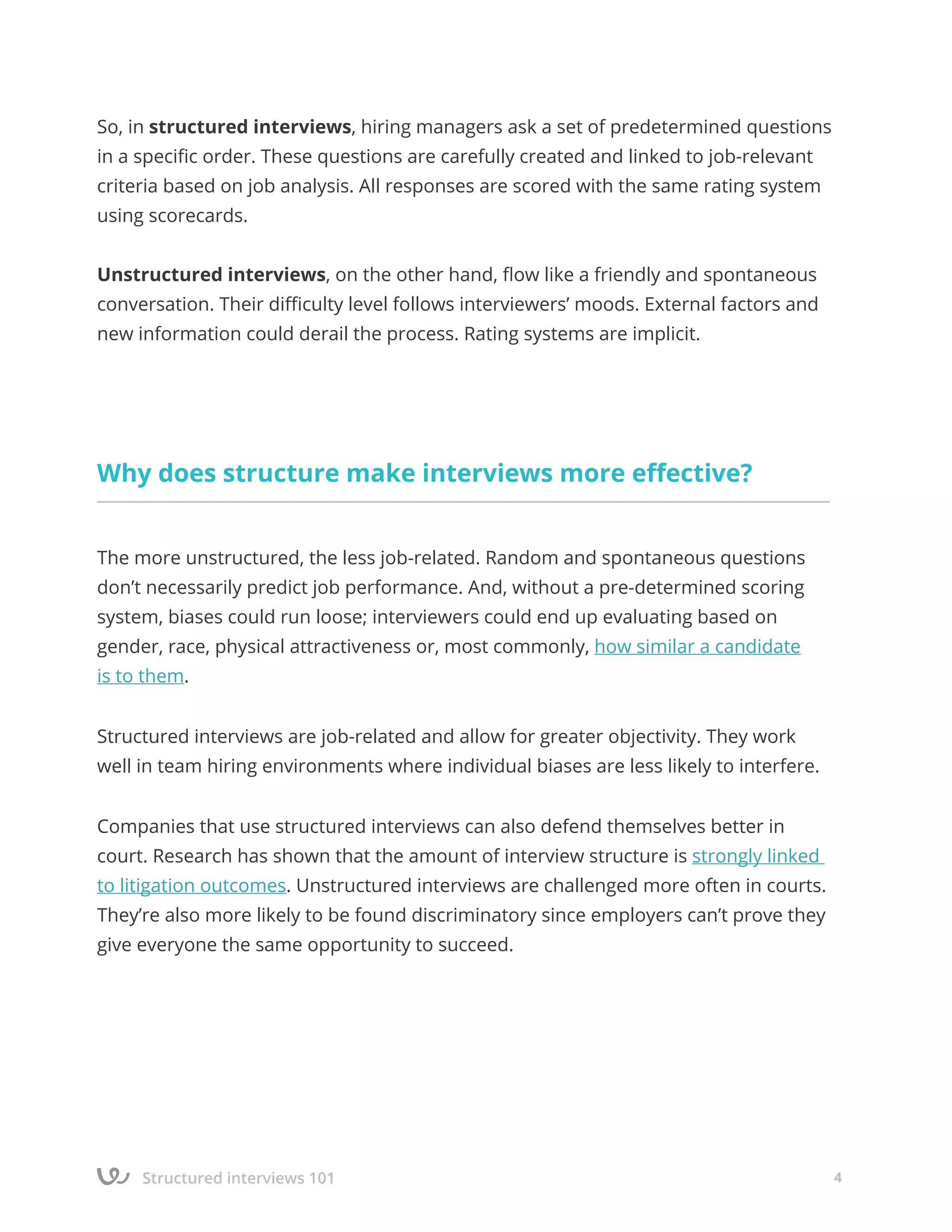 Structured interviews 101 4
So, in structured interviews, hiring managers ask a set of predetermined questions
in a specific order. These questions are carefully created and linked to job-relevant
criteria based on job analysis. All responses are scored with the same rating system
using scorecards.
Unstructured interviews, on the other hand, flow like a friendly and spontaneous
conversation. Their difficulty level follows interviewers’ moods. External factors and
new information could derail the process. Rating systems are implicit.
Why does structure make interviews more effective?
The more unstructured, the less job-related. Random and spontaneous questions
don’t necessarily predict job performance. And, without a pre-determined scoring
system, biases could run loose; interviewers could end up evaluating based on
gender, race, physical attractiveness or, most commonly, how similar a candidate
is to them.
Structured interviews are job-related and allow for greater objectivity. They work
well in team hiring environments where individual biases are less likely to interfere.
Companies that use structured interviews can also defend themselves better in
court. Research has shown that the amount of interview structure is strongly linked
to litigation outcomes. Unstructured interviews are challenged more often in courts.
They’re also more likely to be found discriminatory since employers can’t prove they
give everyone the same opportunity to succeed.
 