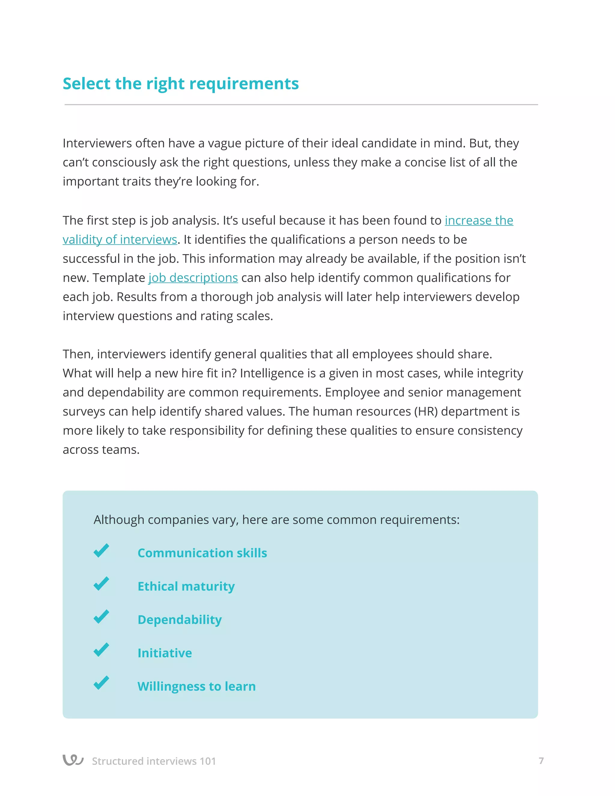 Structured interviews 101 7
Select the right requirements
Interviewers often have a vague picture of their ideal candidate in mind. But, they
can’t consciously ask the right questions, unless they make a concise list of all the
important traits they’re looking for.
The first step is job analysis. It’s useful because it has been found to increase the
validity of interviews. It identifies the qualifications a person needs to be
successful in the job. This information may already be available, if the position isn’t
new. Template job descriptions can also help identify common qualifications for
each job. Results from a thorough job analysis will later help interviewers develop
interview questions and rating scales.
Then, interviewers identify general qualities that all employees should share.
What will help a new hire fit in? Intelligence is a given in most cases, while integrity
and dependability are common requirements. Employee and senior management
surveys can help identify shared values. The human resources (HR) department is
more likely to take responsibility for defining these qualities to ensure consistency
across teams.
Although companies vary, here are some common requirements:
		 Communication skills
		 Ethical maturity
		 Dependability
		 Initiative
		 Willingness to learn
 