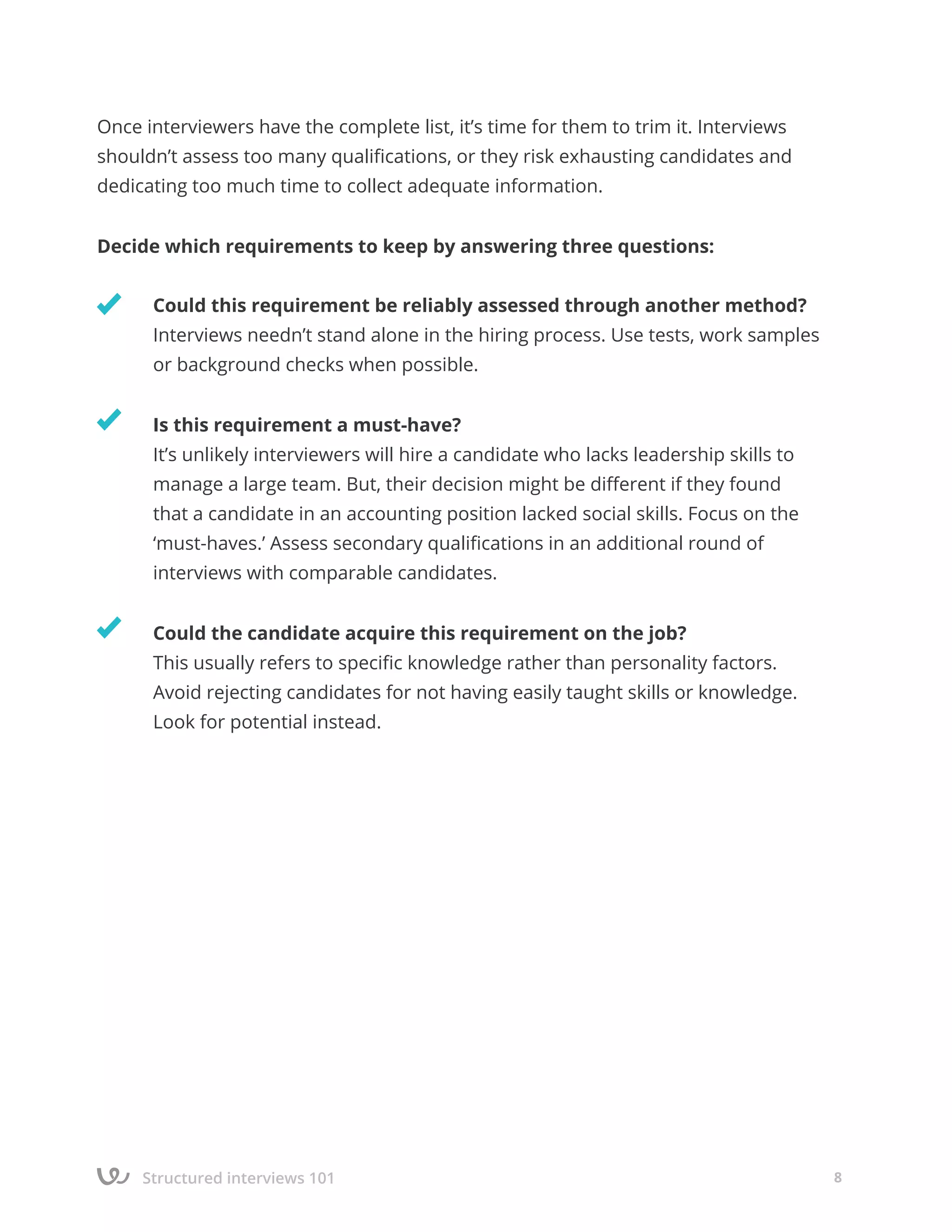Structured interviews 101 8
Once interviewers have the complete list, it’s time for them to trim it. Interviews
shouldn’t assess too many qualifications, or they risk exhausting candidates and
dedicating too much time to collect adequate information.
Decide which requirements to keep by answering three questions:
	 Could this requirement be reliably assessed through another method?
	 Interviews needn’t stand alone in the hiring process. Use tests, work samples	 	
	 or background checks when possible.
	 Is this requirement a must-have?
	 It’s unlikely interviewers will hire a candidate who lacks leadership skills to 		
	 manage a large team. But, their decision might be different if they found
	 that a candidate in an accounting position lacked social skills. Focus on the
	 ‘must-haves.’ Assess secondary qualifications in an additional round of
	 interviews with comparable candidates.
	 Could the candidate acquire this requirement on the job?
	 This usually refers to specific knowledge rather than personality factors.
	 Avoid rejecting candidates for not having easily taught skills or knowledge.
	 Look for potential instead.
 