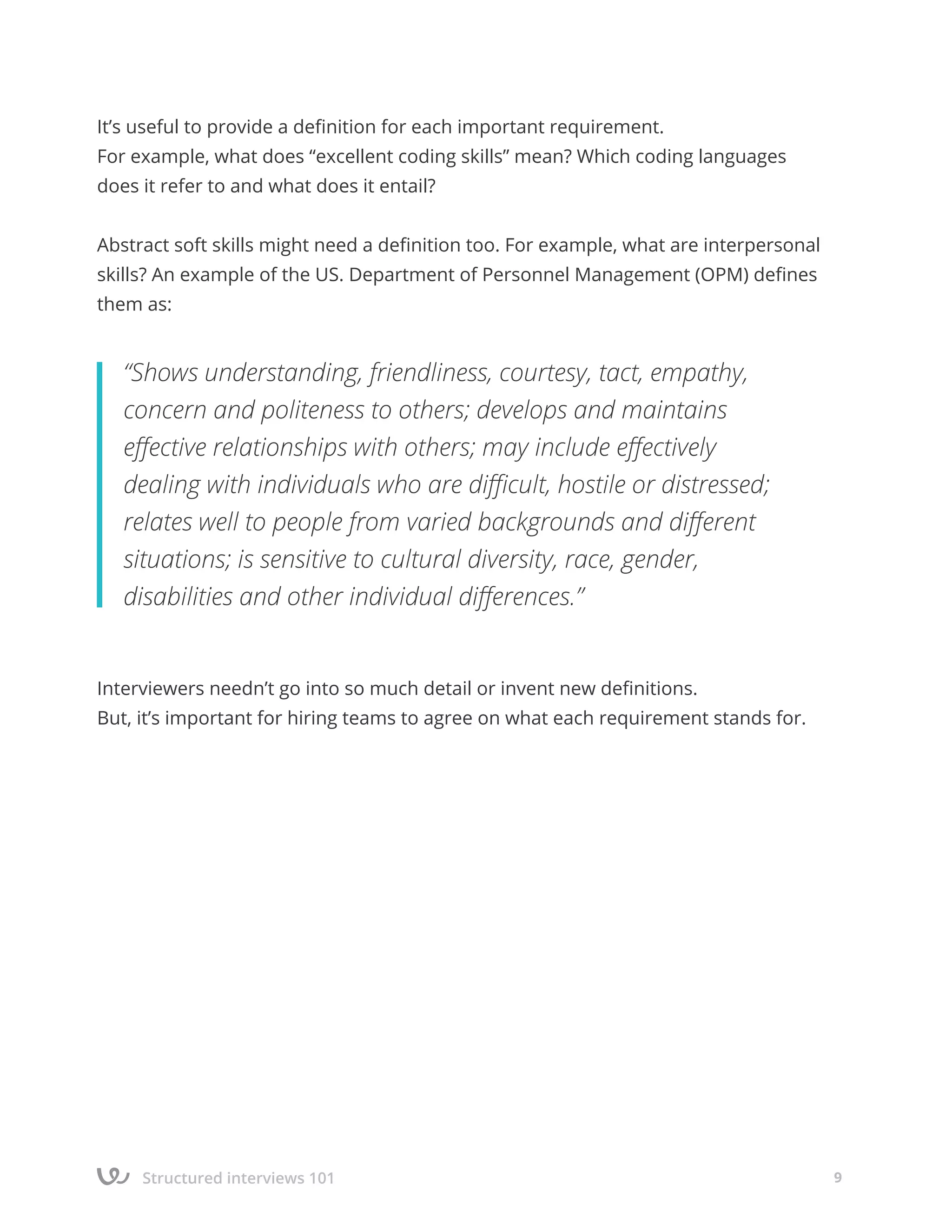 Structured interviews 101 9
It’s useful to provide a definition for each important requirement.
For example, what does “excellent coding skills” mean? Which coding languages
does it refer to and what does it entail?
Abstract soft skills might need a definition too. For example, what are interpersonal
skills? An example of the US. Department of Personnel Management (OPM) defines
them as:
Interviewers needn’t go into so much detail or invent new definitions.
But, it’s important for hiring teams to agree on what each requirement stands for.
“Shows understanding, friendliness, courtesy, tact, empathy,
concern and politeness to others; develops and maintains
effective relationships with others; may include effectively
dealing with individuals who are difficult, hostile or distressed;
relates well to people from varied backgrounds and different
situations; is sensitive to cultural diversity, race, gender,
disabilities and other individual differences.”
 