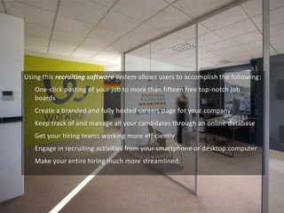 Using this recruiting software system allows users to accomplish the following:
• One-click posting of your job to more than fifteen free top-notch job
boards
• Create a branded and fully hosted careers page for your company
• Keep track of and manage all your candidates through an online database
• Get your hiring teams working more efficiently
• Engage in recruiting activities from your smartphone or desktop computer
• Make your entire hiring much more streamlined.
 