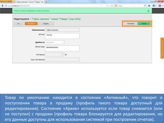 Товар по умолчанию находится в состоянии «Активный», что говорит о
поступлении товара в продажу (профиль такого товара доступный для
редактирования). Состояние «Архив» используется если товар снимается (или
не поступил) с продажи (профиль товара блокируется для редактирования, но
его данные доступны для использования системой при построении отчетов).
 