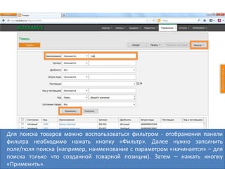 Для поиска товаров можно воспользоваться фильтром - отображения панели
фильтра необходимо нажать кнопку «Фильтр». Далее нужно заполнить
поле/поля поиска (например, наименование с параметром «начинается» – для
поиска только что созданной товарной позиции). Затем – нажать кнопку
«Применить».
 