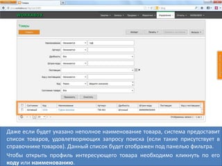 Даже если будет указано неполное наименование товара, система предоставит
список товаров, удовлетворяющих запросу поиска (если такие присутствует в
справочнике товаров). Данный список будет отображен под панелью фильтра.
Чтобы открыть профиль интересующего товара необходимо кликнуть по его
коду или наименованию.
 