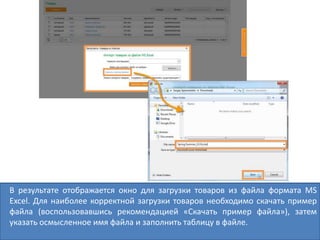В результате отображается окно для загрузки товаров из файла формата MS
Excel. Для наиболее корректной загрузки товаров необходимо скачать пример
файла (воспользовавшись рекомендацией «Скачать пример файла»), затем
указать осмысленное имя файла и заполнить таблицу в файле.
 