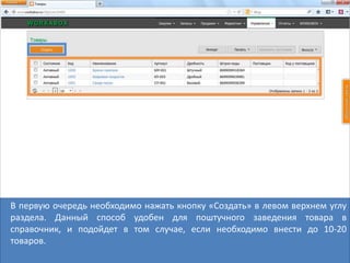 В первую очередь необходимо нажать кнопку «Создать» в левом верхнем углу
раздела. Данный способ удобен для поштучного заведения товара в
справочник, и подойдет в том случае, если необходимо внести до 10-20
товаров.
 
