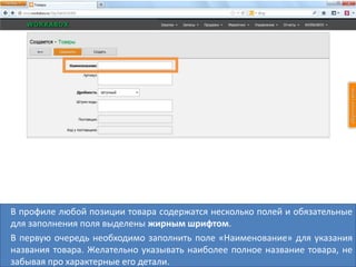 В профиле любой позиции товара содержатся несколько полей и обязательные
для заполнения поля выделены жирным шрифтом.
В первую очередь необходимо заполнить поле «Наименование» для указания
названия товара. Желательно указывать наиболее полное название товара, не
забывая про характерные его детали.
 