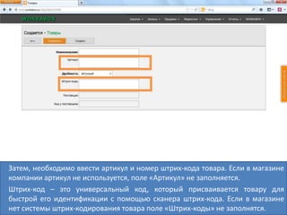Затем, необходимо ввести артикул и номер штрих-кода товара. Если в магазине
компании артикул не используется, поле «Артикул» не заполняется.
Штрих-код – это универсальный код, который присваивается товару для
быстрой его идентификации с помощью сканера штрих-кода. Если в магазине
нет системы штрих-кодирования товара поле «Штрих-коды» не заполнятся.
 