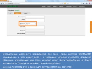 Определение дробности необходимо для того, чтобы система WORKABOX
«понимала», с чем имеет дело – с товарами, которые считаются поштучно
(банками, упаковками) или теми, которые могут быть подроблены на более
мелкие части (продукты питания, сыпучие вещества).
Данный параметр очень важен для внутрисистемных расчетов!
 