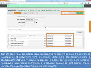 Для эмиссии номеров штрих-кода необходимо перевести документ в состояние
«Завершен». В результате чего в верхней части окна отображается поле с
сообщением «Объект успешно переведен в новое состояние», поля карточки
перейдут в неактивное состояние, а в таблице документа отобразятся списки
интервалов номеров маркетинговых инструментов.
 