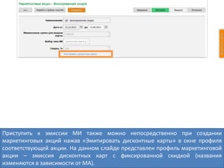 Приступить к эмиссии МИ также можно непосредственно при создании
маркетинговых акций нажав «Эмитировать дисконтные карты» в окне профиля
соответствующей акции. На данном слайде представлен профиль маркетинговой
акции – эмиссия дисконтных карт с фиксированной скидкой (названия
изменяются в зависимости от МА).
 