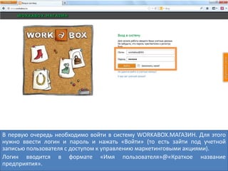 В первую очередь необходимо войти в систему WORKABOX.МАГАЗИН. Для этого
нужно ввести логин и пароль и нажать «Войти» (то есть зайти под учетной
записью пользователя с доступом к управлению маркетинговыми акциями).
Логин вводится в формате «Имя пользователя»@«Краткое название
предприятия».
 