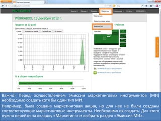 Важно! Перед осуществлением эмиссии маркетинговых инструментов (МИ)
необходимо создать хотя бы один тип МИ.
Например, была создана маркетинговая акция, но для нее не были созданы
соответствующие маркетинговые инструменты. Необходимо их создать. Для этого
нужно перейти на вкладку «Маркетинг» и выбрать раздел «Эмиссия МИ».
 