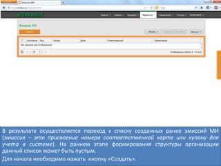 В результате осуществляется переход к списку созданных ранее эмиссий МИ
(эмиссия – это присвоение номера соответственной карте или купону для
учета в системе). На раннем этапе формирования структуры организации
данный список может быть пустым.
Для начала необходимо нажать кнопку «Создать».
 