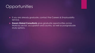 Opportunities
 If you are already graduate, contact the Careers & Employability
Service.
 Dream Global Consultants gives graduate opportunities across
World by sector, occupation and country, as well as postgraduate
study options.
 