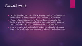 Casual work
 Working holidays are a popular way for graduates, Post-graduate
and students to finance a year, off to a trip around the world.
 The developed economies of Western Europe, Australia, New
Zealand and North America offer the best opportunities because
you are less likely to be competing with local job seekers.
 Most of people work for hospitality industry, working in hotels and
bars, in the retail sector and as seasonal labour in agriculture. /.mn
 
