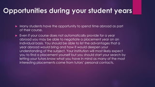Opportunities during your student years
 Many students have the opportunity to spend time abroad as part
of their course.
 Even if your course does not automatically provide for a year
abroad you may be able to negotiate a placement year on an
individual basis. You should be able to list the advantages that a
year abroad would bring and how it would deepen your
understanding of the subject. Your institution will most likely expect
you to find a placement yourself but you should start your search by
letting your tutors know what you have in mind as many of the most
interesting placements come from tutors’ personal contacts.
 