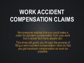 Not everyone realises that you could make a
claim for accident compensation from your work
but in actual fact many people can.
This show will guide you through the process of
filing a work accident compensation claim so that
you get maximum compensation as soon as
possible.
WORK ACCIDENT
COMPENSATION CLAIMS
 