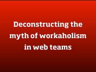 Deconstructing the
myth of workaholism
in web teams
 