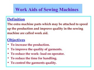Work Aids of Sewing Machines
Definition
The extra machine parts which may be attached to speed
up the production and improve quality in the sewing
machine are called work aid.
Objectives
• To increase the production.
• To improve the quality of garments.
• To reduce the work- load on operator.
• To reduce the time for handling.
• To control the garments quality.
 