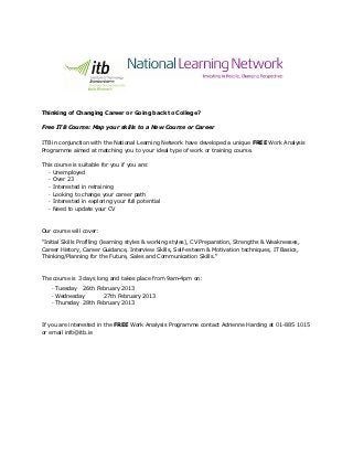 Thinking of Changing Career or Going back to College?

Free ITB Course: Map your skills to a New Course or Career


ITB in conjunction with the National Learning Network have developed a unique FREE Work Analysis
Programme aimed at matching you to your ideal type of work or training course.

This course is suitable for you if you are:
   · Unemployed
   · Over 23
   · Interested in retraining
   · Looking to change your career path
   · Interested in exploring your full potential
   · Need to update your CV



Our course will cover:

"Initial Skills Profiling (learning styles & working styles), CV Preparation, Strengths & Weaknesses,
Career History, Career Guidance, Interview Skills, Self-esteem & Motivation techniques, IT Basics,
Thinking/Planning for the Future, Sales and Communication Skills."



The course is 3 days long and takes place from 9am-4pm on:

   · Tuesday 26th February 2013
   · Wednesday       27th February 2013
   · Thursday 28th February 2013



If you are interested in the FREE Work Analysis Programme contact Adrienne Harding at 01-885 1015
or email info@itb.ie
 