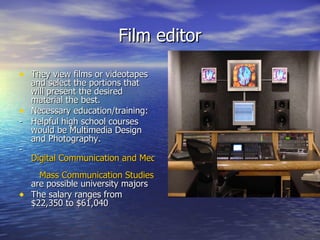 Film editor They view films or videotapes and select the portions that will present the desired material the best.  Necessary education/training: - Helpful high school courses would be Multimedia Design and Photography. -    Digital Communication and Media     Mass Communication Studies are possible university majors The salary ranges from $22,350 to $61,040 
