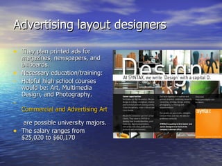 Advertising layout designers They plan printed ads for magazines, newspapers, and billboards. Necessary education/training: Helpful high school courses would be: Art, Multimedia Design, and Photography.   Commercial and Advertising Art  are possible university majors. The salary ranges from $25,020 to $60,170 
