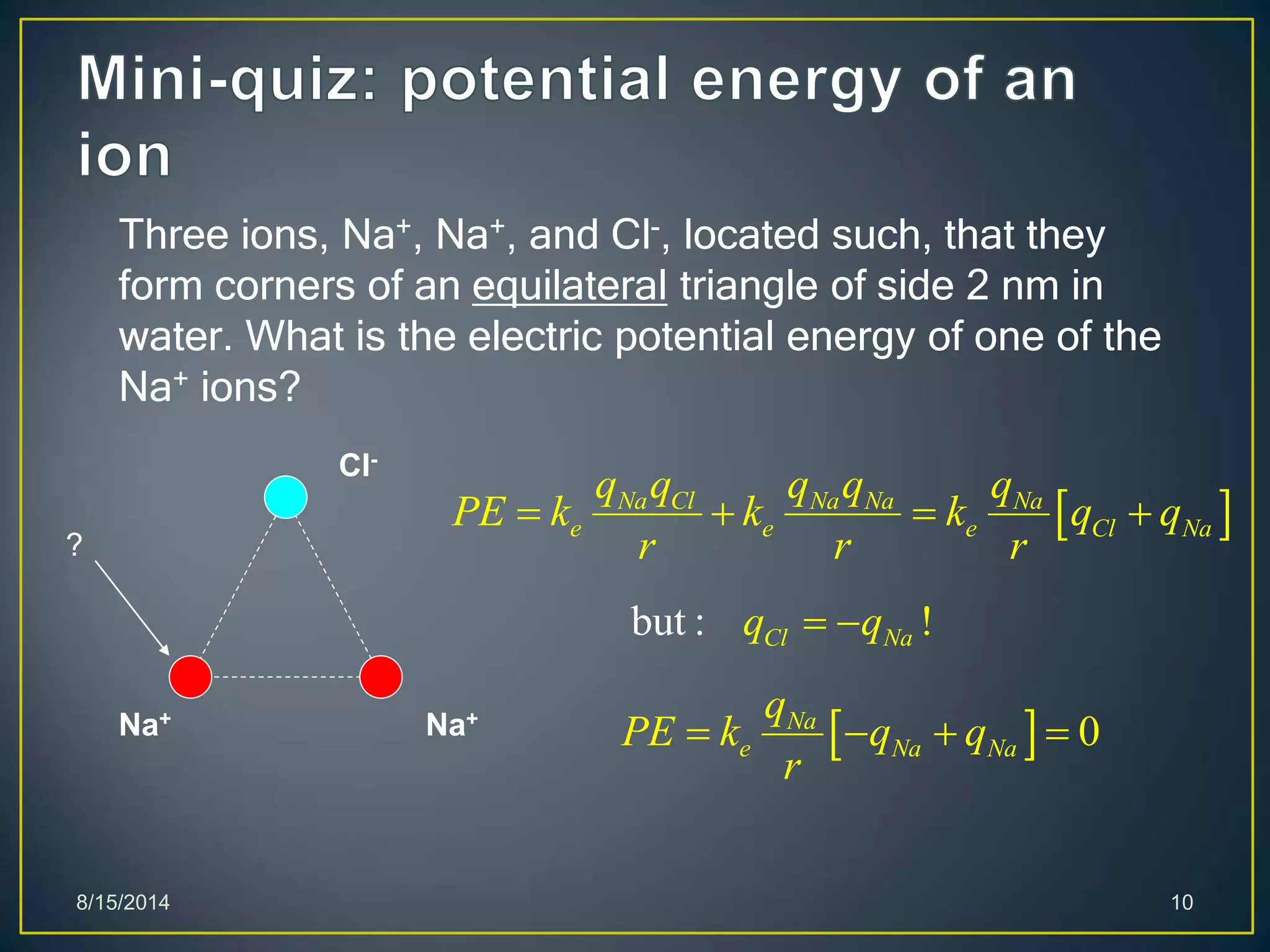 8/15/2014 10
Three ions, Na+, Na+, and Cl-, located such, that they
form corners of an equilateral triangle of side 2 nm in
water. What is the electric potential energy of one of the
Na+ ions?
Cl-
Na+ Na+
?
 Na Cl Na Na Na
e e e Cl Na
q q q q q
PE k k k q q
r r r
   
but : !Cl Naq q 
  0Na
e Na Na
q
PE k q q
r
   
 