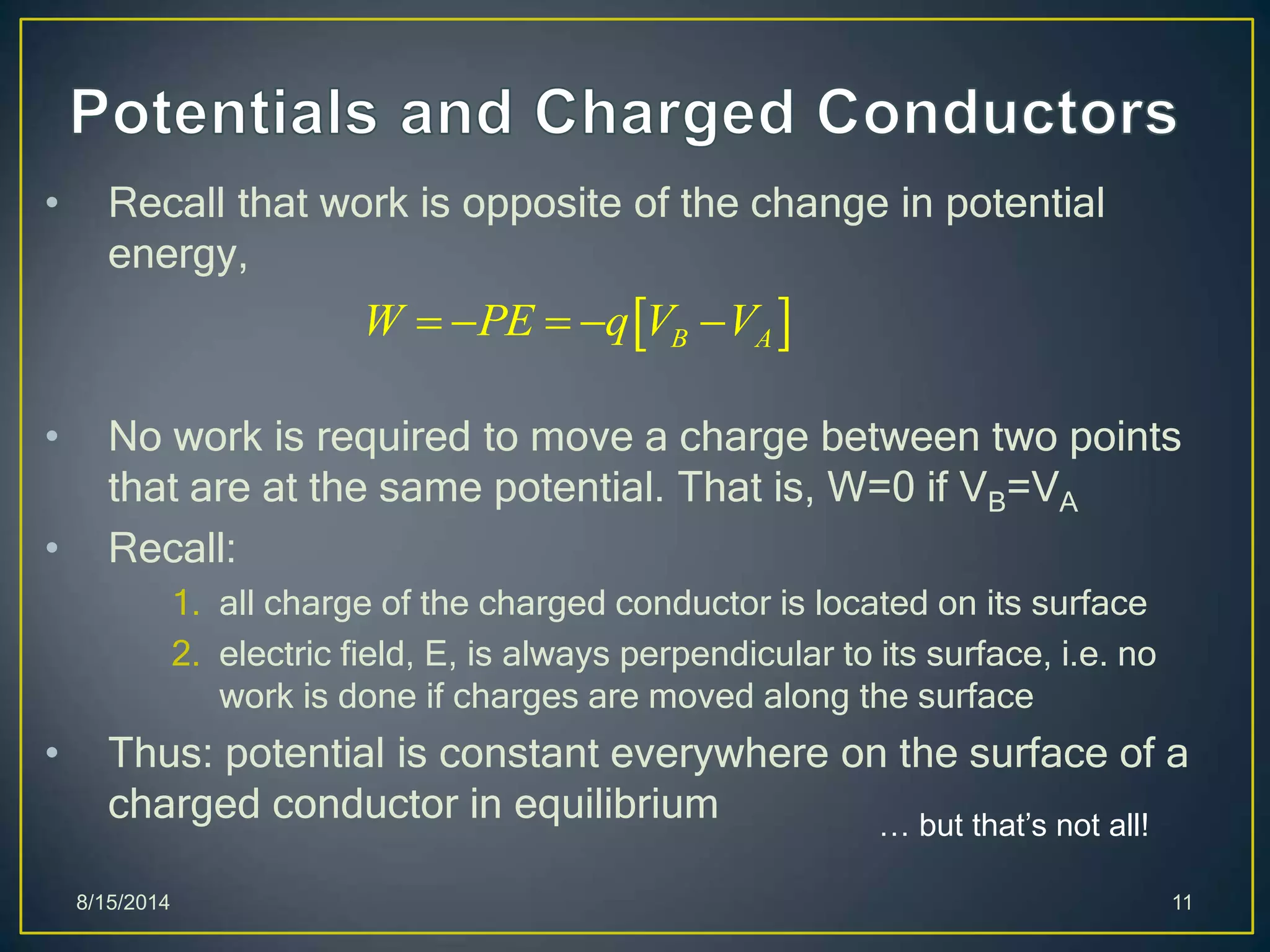 • Recall that work is opposite of the change in potential
energy,
• No work is required to move a charge between two points
that are at the same potential. That is, W=0 if VB=VA
• Recall:
1. all charge of the charged conductor is located on its surface
2. electric field, E, is always perpendicular to its surface, i.e. no
work is done if charges are moved along the surface
• Thus: potential is constant everywhere on the surface of a
charged conductor in equilibrium
8/15/2014 11
 B AW PE q V V    
… but that’s not all!
 