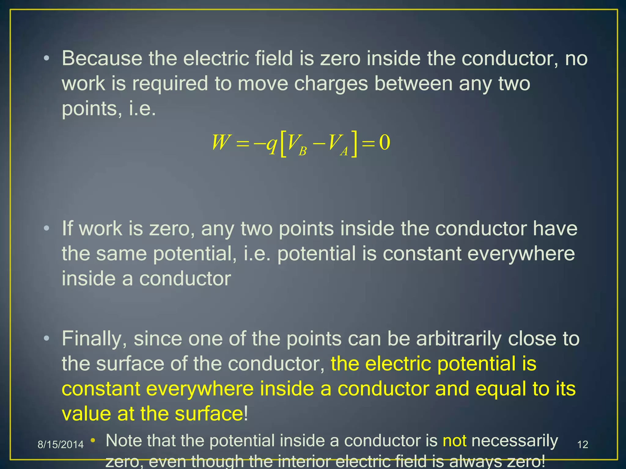 • Because the electric field is zero inside the conductor, no
work is required to move charges between any two
points, i.e.
• If work is zero, any two points inside the conductor have
the same potential, i.e. potential is constant everywhere
inside a conductor
• Finally, since one of the points can be arbitrarily close to
the surface of the conductor, the electric potential is
constant everywhere inside a conductor and equal to its
value at the surface!
• Note that the potential inside a conductor is not necessarily
zero, even though the interior electric field is always zero!
8/15/2014 12
  0B AW q V V   
 