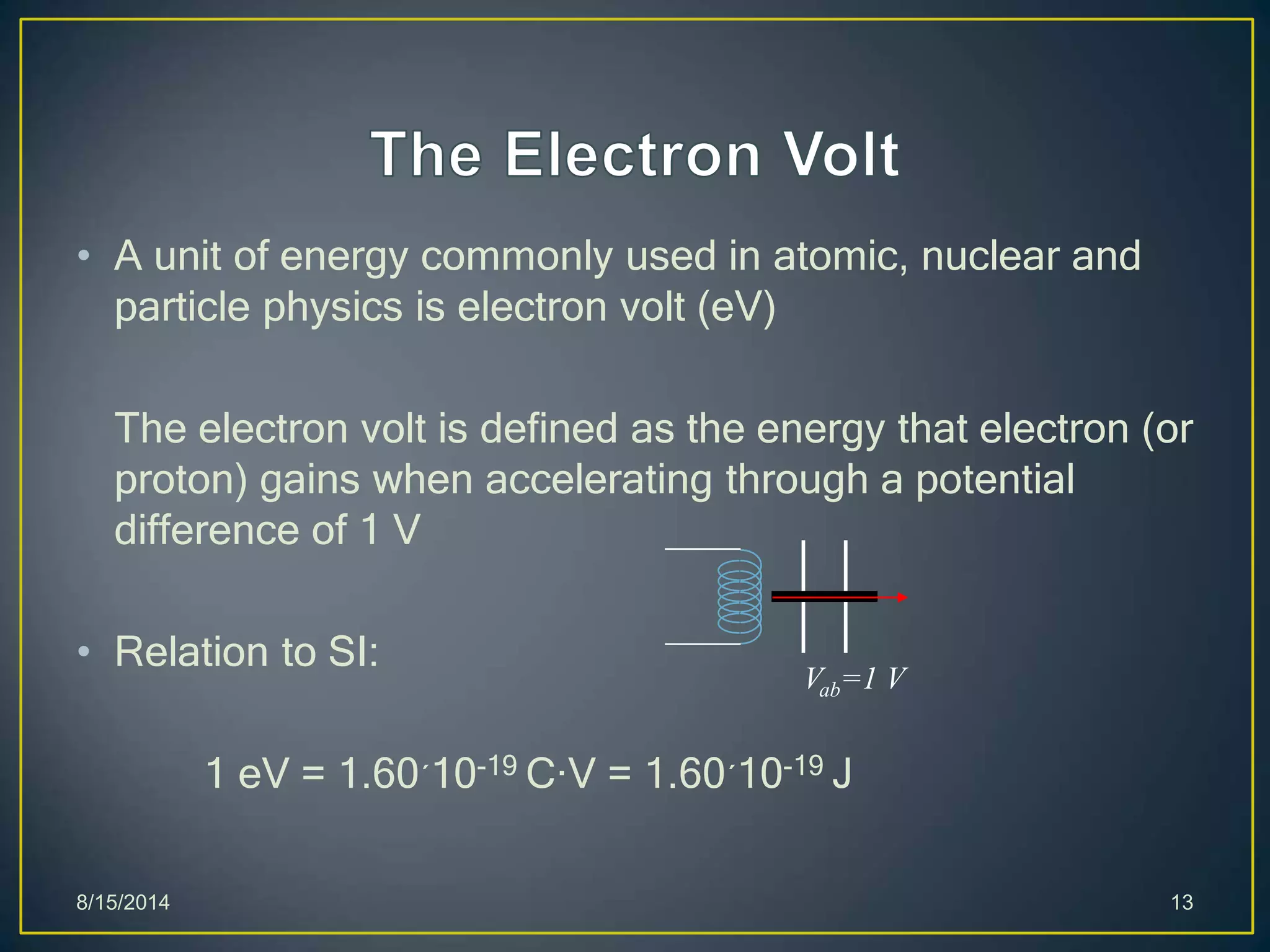 • A unit of energy commonly used in atomic, nuclear and
particle physics is electron volt (eV)
The electron volt is defined as the energy that electron (or
proton) gains when accelerating through a potential
difference of 1 V
• Relation to SI:
1 eV = 1.60´10-19 C·V = 1.60´10-19 J
8/15/2014 13
Vab=1 V
 