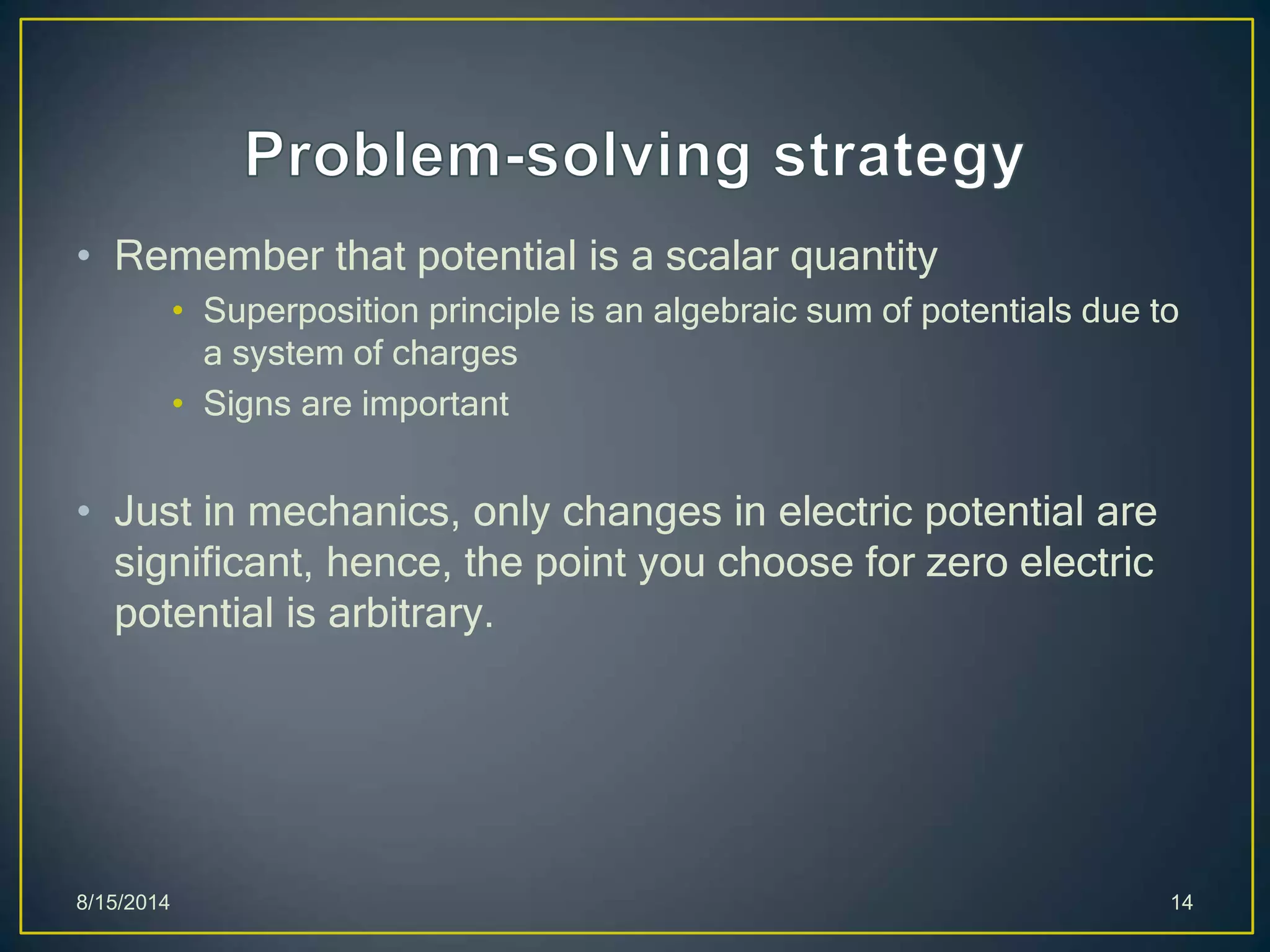 • Remember that potential is a scalar quantity
• Superposition principle is an algebraic sum of potentials due to
a system of charges
• Signs are important
• Just in mechanics, only changes in electric potential are
significant, hence, the point you choose for zero electric
potential is arbitrary.
8/15/2014 14
 