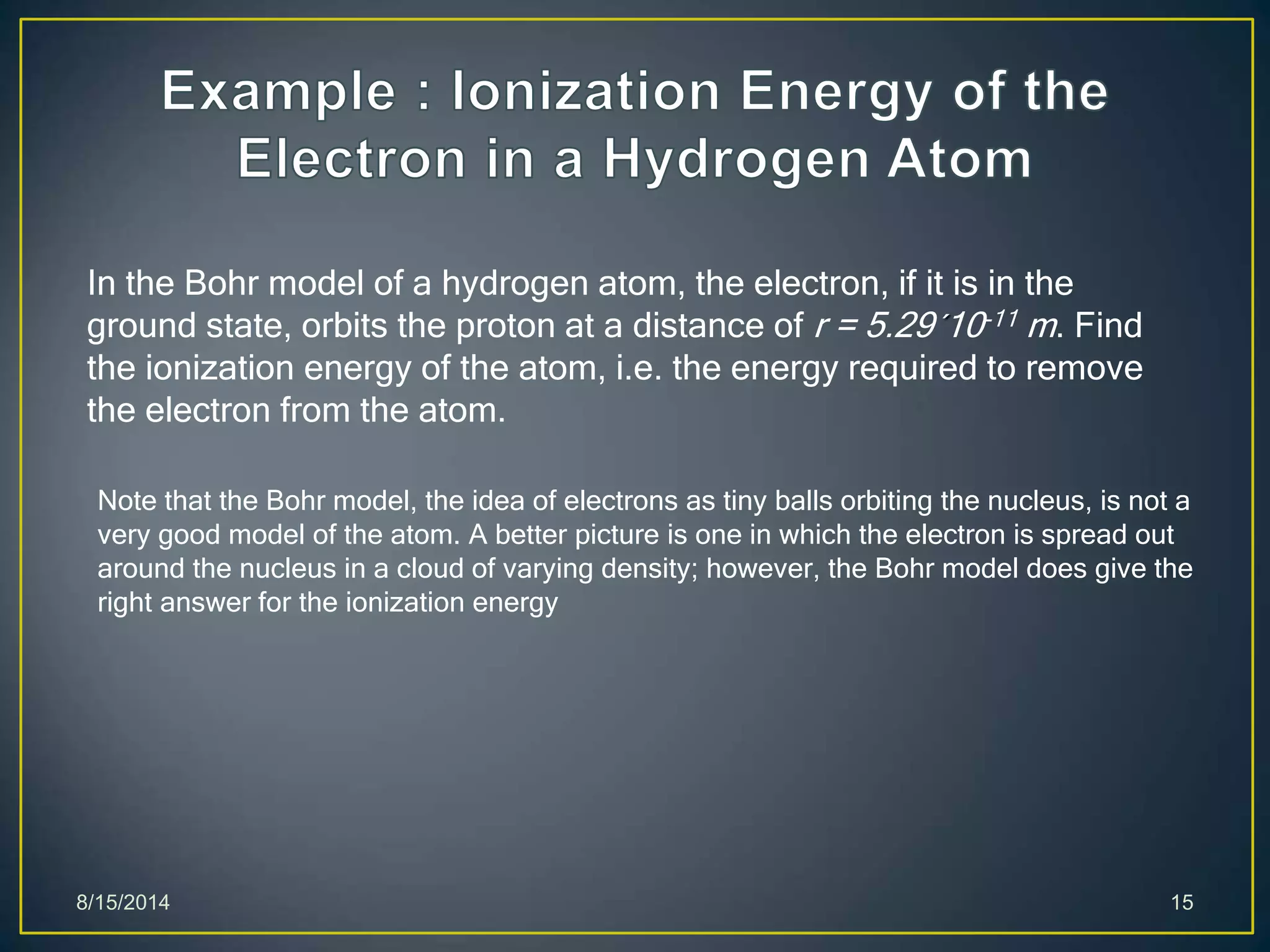 8/15/2014 15
In the Bohr model of a hydrogen atom, the electron, if it is in the
ground state, orbits the proton at a distance of r = 5.29´10-11 m. Find
the ionization energy of the atom, i.e. the energy required to remove
the electron from the atom.
Note that the Bohr model, the idea of electrons as tiny balls orbiting the nucleus, is not a
very good model of the atom. A better picture is one in which the electron is spread out
around the nucleus in a cloud of varying density; however, the Bohr model does give the
right answer for the ionization energy
 