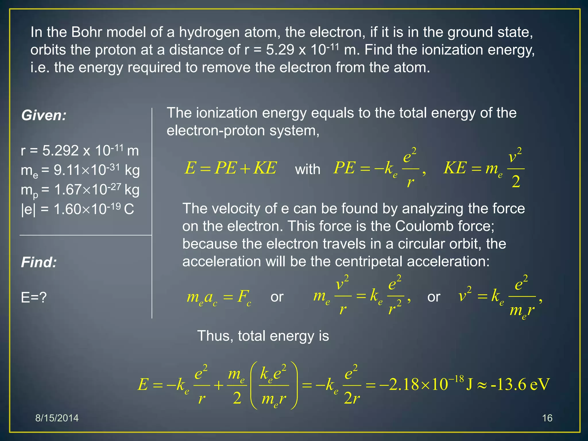 8/15/2014 16
In the Bohr model of a hydrogen atom, the electron, if it is in the ground state,
orbits the proton at a distance of r = 5.29 x 10-11 m. Find the ionization energy,
i.e. the energy required to remove the electron from the atom.
Given:
r = 5.292 x 10-11 m
me = 9.1110-31 kg
mp = 1.6710-27 kg
|e| = 1.6010-19 C
Find:
E=?
The ionization energy equals to the total energy of the
electron-proton system,
E PE KE 
22 2
18
2.18 10 J -13.6 eV
2 2
e e
e e
e
m k ee e
E k k
r m r r
 
         
 
The velocity of e can be found by analyzing the force
on the electron. This force is the Coulomb force;
because the electron travels in a circular orbit, the
acceleration will be the centripetal acceleration:
e c cm a F
2 2
,
2
e e
e v
PE k KE m
r
  with
or
2 2
2
,e e
v e
m k
r r
 or
2
2
,e
e
e
v k
m r

Thus, total energy is
 