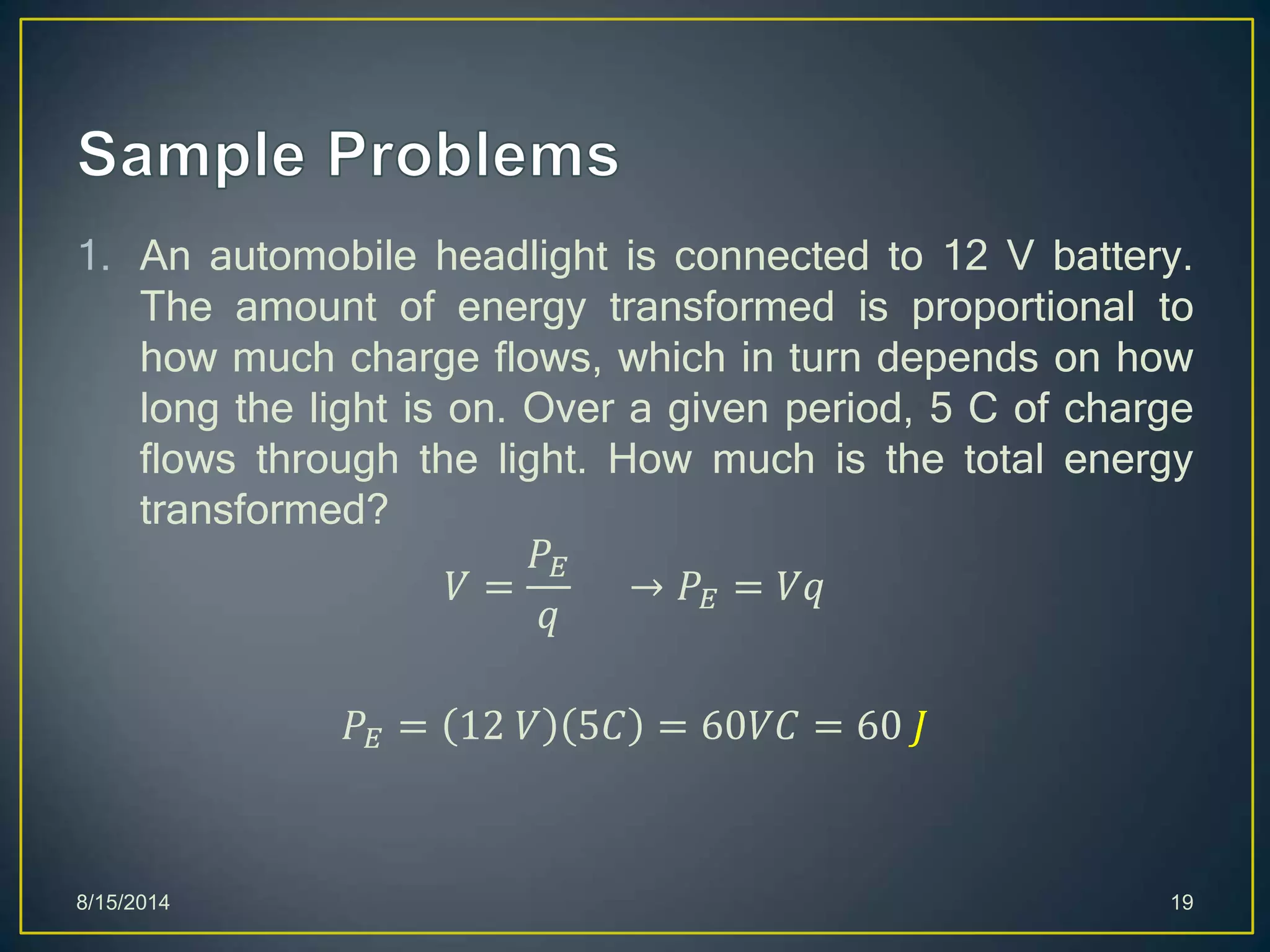 1. An automobile headlight is connected to 12 V battery.
The amount of energy transformed is proportional to
how much charge flows, which in turn depends on how
long the light is on. Over a given period, 5 C of charge
flows through the light. How much is the total energy
transformed?
𝑉 =
𝑃𝐸
𝑞
→ 𝑃𝐸 = 𝑉𝑞
𝑃𝐸 = 12 𝑉 5𝐶 = 60𝑉𝐶 = 60 𝐽
8/15/2014 19
 