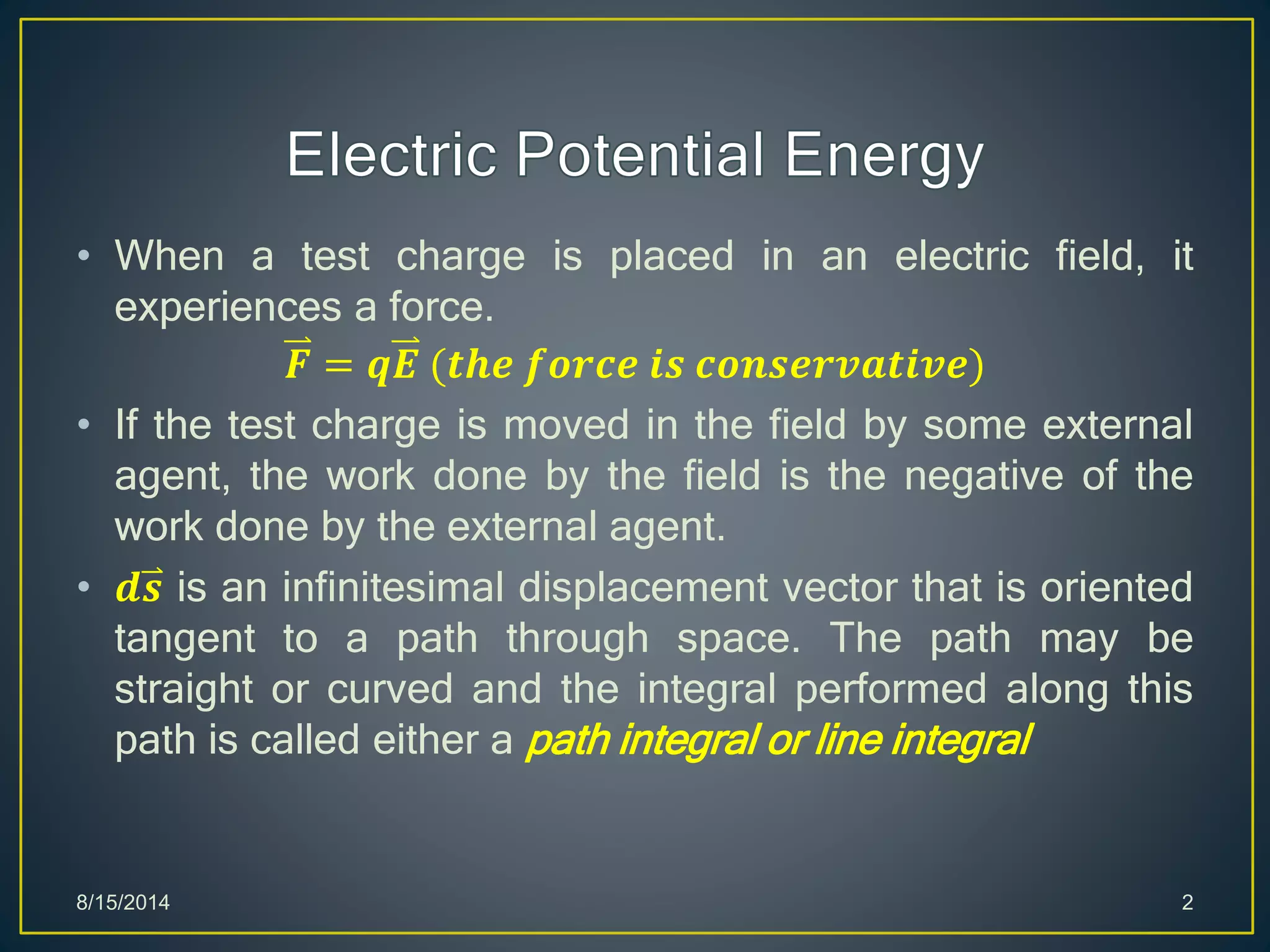 • When a test charge is placed in an electric field, it
experiences a force.
𝑭 = 𝒒𝑬 (𝒕𝒉𝒆 𝒇𝒐𝒓𝒄𝒆 𝒊𝒔 𝒄𝒐𝒏𝒔𝒆𝒓𝒗𝒂𝒕𝒊𝒗𝒆)
• If the test charge is moved in the field by some external
agent, the work done by the field is the negative of the
work done by the external agent.
• 𝒅𝒔 is an infinitesimal displacement vector that is oriented
tangent to a path through space. The path may be
straight or curved and the integral performed along this
path is called either a path integral or line integral
8/15/2014 2
 