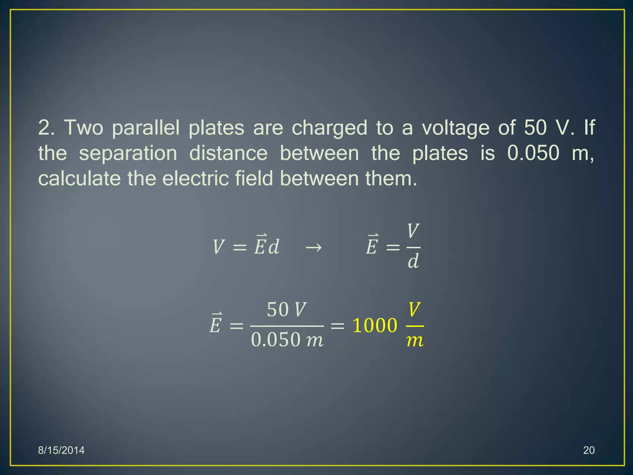 2. Two parallel plates are charged to a voltage of 50 V. If
the separation distance between the plates is 0.050 m,
calculate the electric field between them.
𝑉 = 𝐸𝑑 → 𝐸 =
𝑉
𝑑
𝐸 =
50 𝑉
0.050 𝑚
= 1000
𝑉
𝑚
8/15/2014 20
 