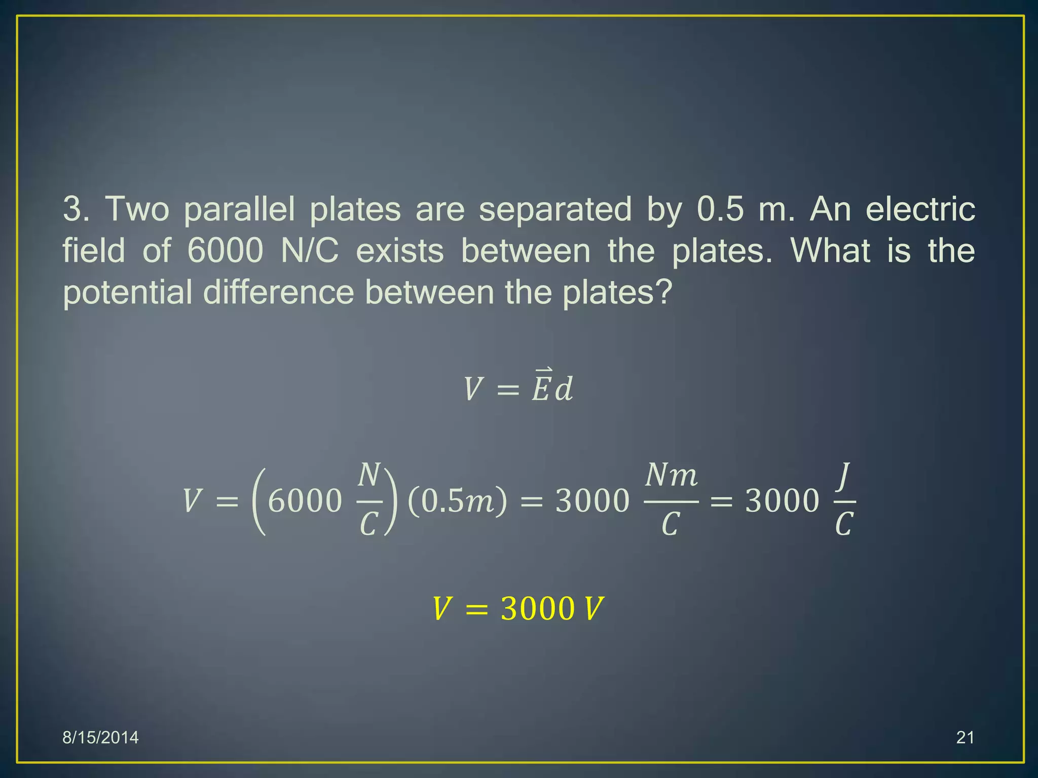 3. Two parallel plates are separated by 0.5 m. An electric
field of 6000 N/C exists between the plates. What is the
potential difference between the plates?
𝑉 = 𝐸𝑑
𝑉 = 6000
𝑁
𝐶
0.5𝑚 = 3000
𝑁𝑚
𝐶
= 3000
𝐽
𝐶
𝑉 = 3000 𝑉
8/15/2014 21
 