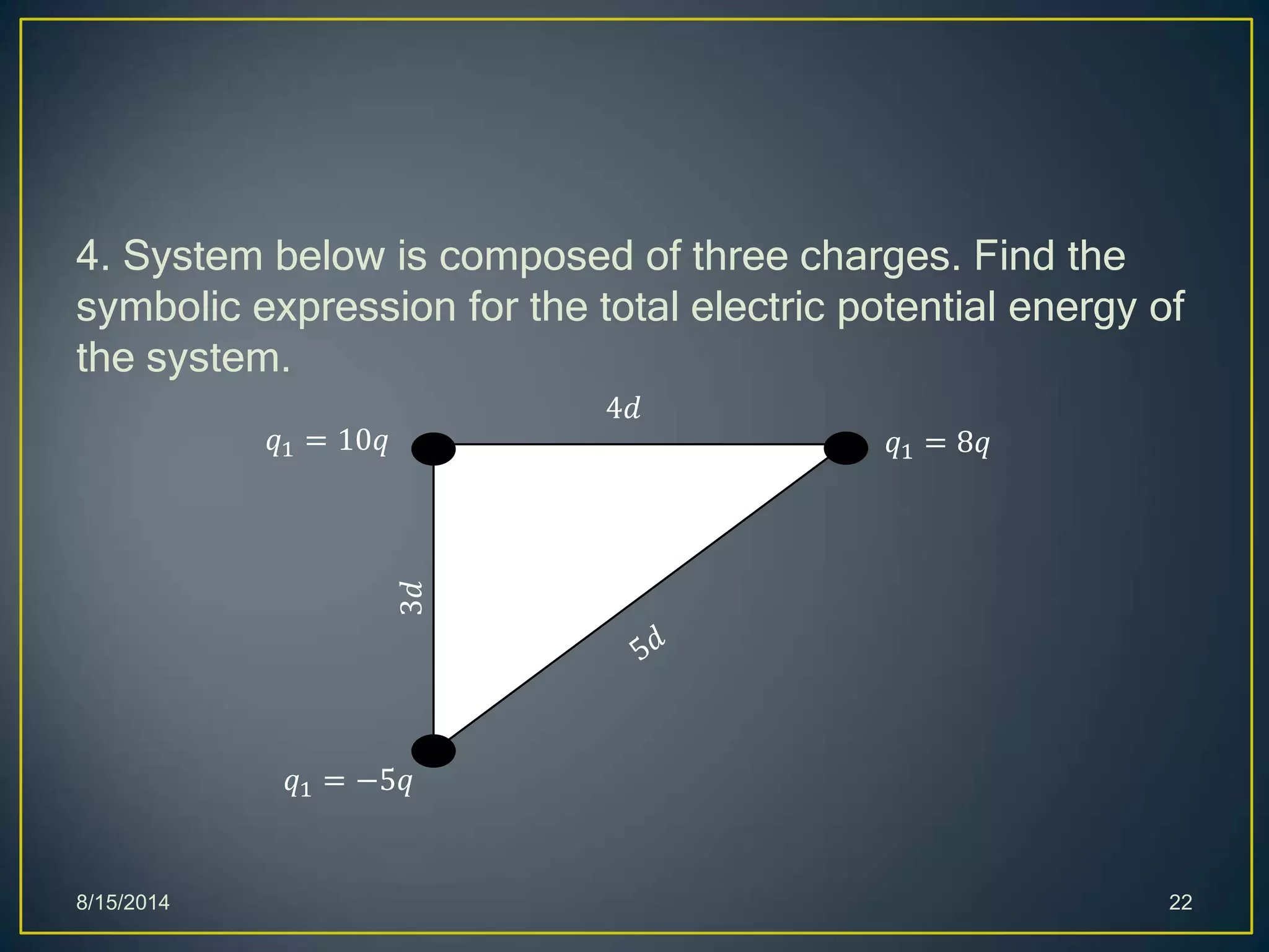 4. System below is composed of three charges. Find the
symbolic expression for the total electric potential energy of
the system.
8/15/2014 22
𝑞1 = 10𝑞
𝑞1 = −5𝑞
𝑞1 = 8𝑞
4𝑑3𝑑
 