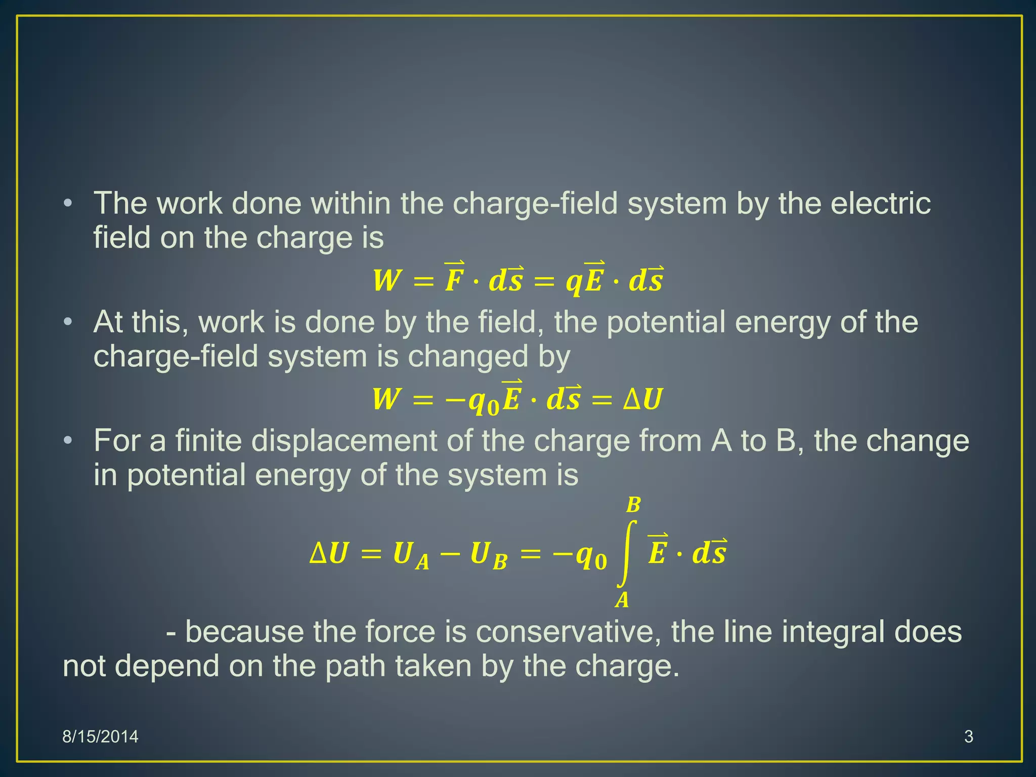 • The work done within the charge-field system by the electric
field on the charge is
𝑾 = 𝑭 ∙ 𝒅𝒔 = 𝒒𝑬 ∙ 𝒅𝒔
• At this, work is done by the field, the potential energy of the
charge-field system is changed by
𝑾 = −𝒒 𝟎 𝑬 ∙ 𝒅𝒔 = ∆𝑼
• For a finite displacement of the charge from A to B, the change
in potential energy of the system is
∆𝑼 = 𝑼 𝑨 − 𝑼 𝑩 = −𝒒 𝟎
𝑨
𝑩
𝑬 ∙ 𝒅𝒔
- because the force is conservative, the line integral does
not depend on the path taken by the charge.
8/15/2014 3
 