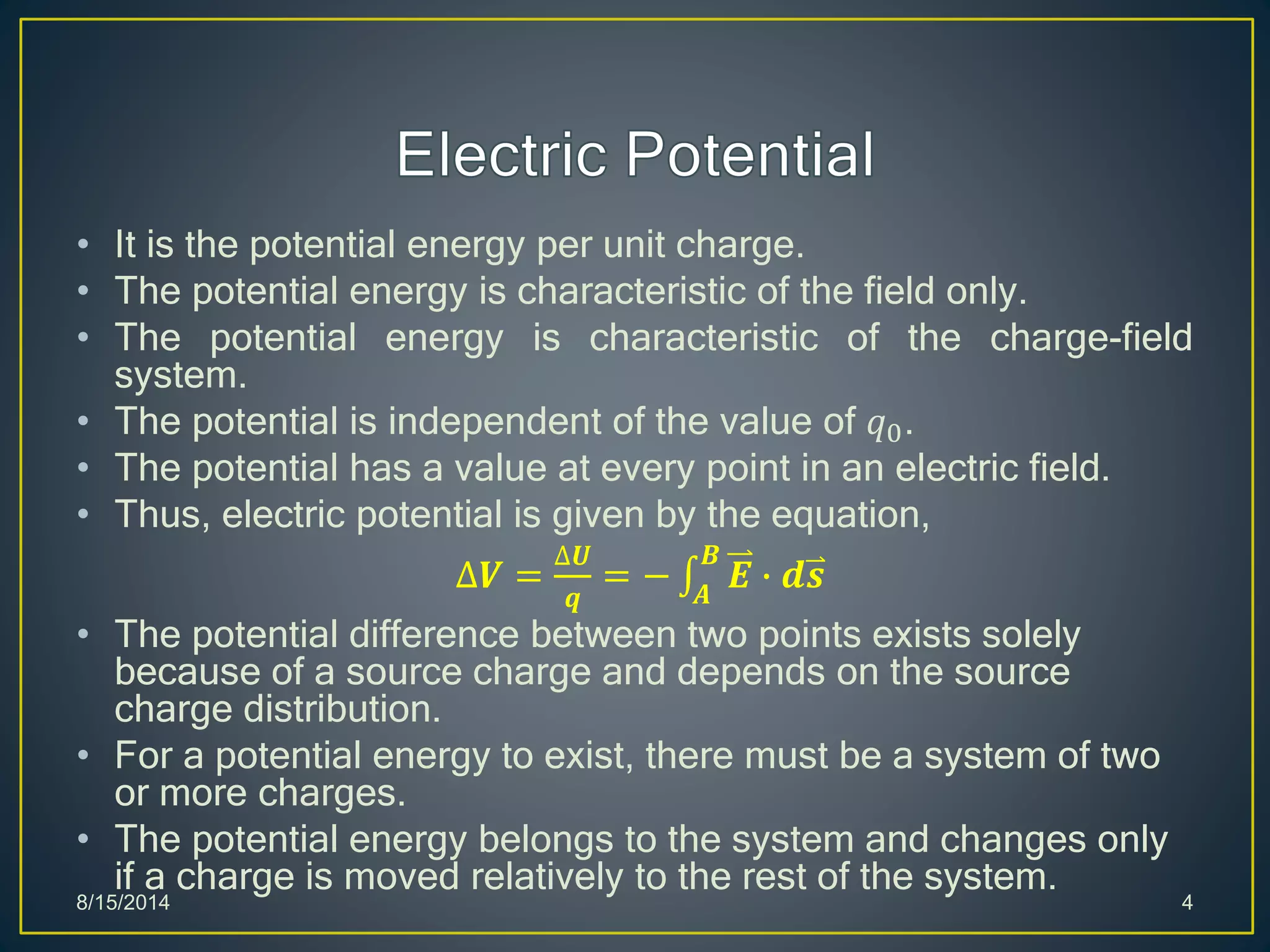 • It is the potential energy per unit charge.
• The potential energy is characteristic of the field only.
• The potential energy is characteristic of the charge-field
system.
• The potential is independent of the value of 𝑞0.
• The potential has a value at every point in an electric field.
• Thus, electric potential is given by the equation,
∆𝑽 =
∆𝑼
𝒒
= − 𝑨
𝑩
𝑬 ∙ 𝒅𝒔
• The potential difference between two points exists solely
because of a source charge and depends on the source
charge distribution.
• For a potential energy to exist, there must be a system of two
or more charges.
• The potential energy belongs to the system and changes only
if a charge is moved relatively to the rest of the system.
8/15/2014 4
 