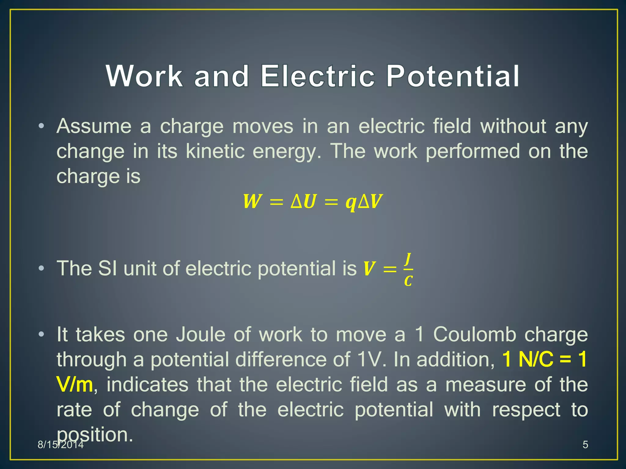 • Assume a charge moves in an electric field without any
change in its kinetic energy. The work performed on the
charge is
𝑾 = ∆𝑼 = 𝒒∆𝑽
• The SI unit of electric potential is 𝑽 =
𝑱
𝑪
• It takes one Joule of work to move a 1 Coulomb charge
through a potential difference of 1V. In addition, 1 N/C = 1
V/m, indicates that the electric field as a measure of the
rate of change of the electric potential with respect to
position.8/15/2014 5
 