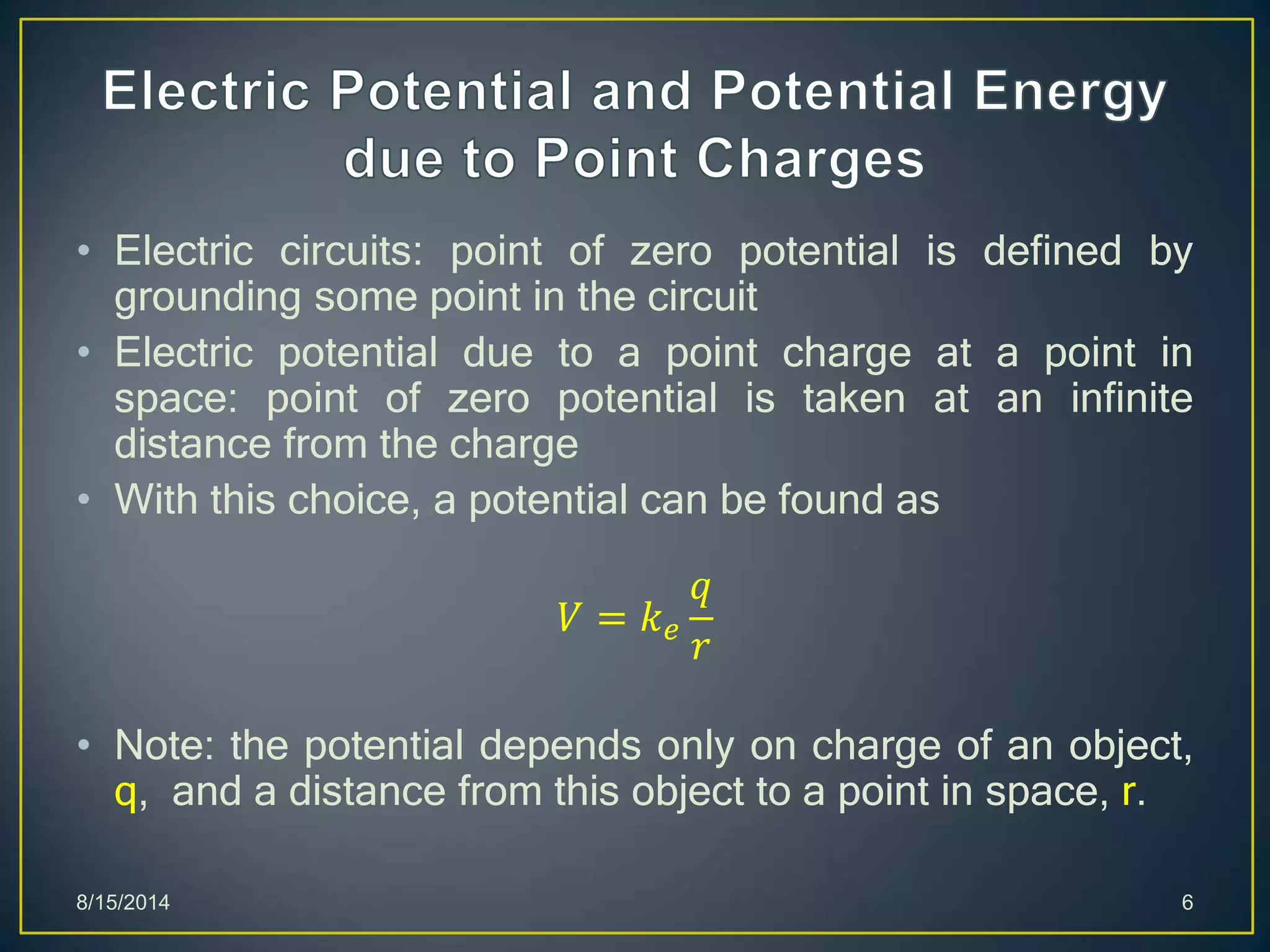 • Electric circuits: point of zero potential is defined by
grounding some point in the circuit
• Electric potential due to a point charge at a point in
space: point of zero potential is taken at an infinite
distance from the charge
• With this choice, a potential can be found as
𝑉 = 𝑘 𝑒
𝑞
𝑟
• Note: the potential depends only on charge of an object,
q, and a distance from this object to a point in space, r.
8/15/2014 6
 