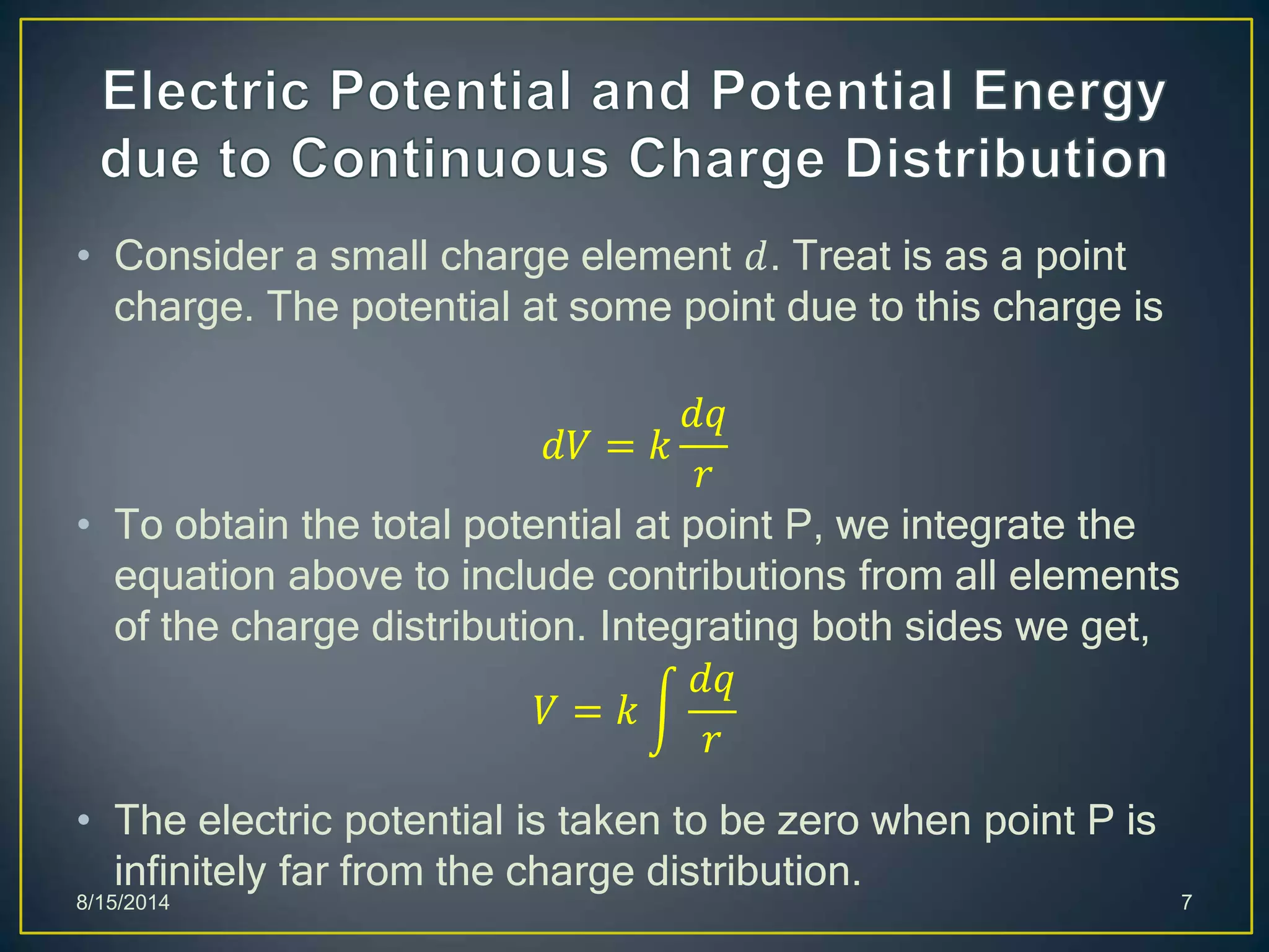 • Consider a small charge element 𝑑. Treat is as a point
charge. The potential at some point due to this charge is
𝑑𝑉 = 𝑘
𝑑𝑞
𝑟
• To obtain the total potential at point P, we integrate the
equation above to include contributions from all elements
of the charge distribution. Integrating both sides we get,
𝑉 = 𝑘
𝑑𝑞
𝑟
• The electric potential is taken to be zero when point P is
infinitely far from the charge distribution.
8/15/2014 7
 