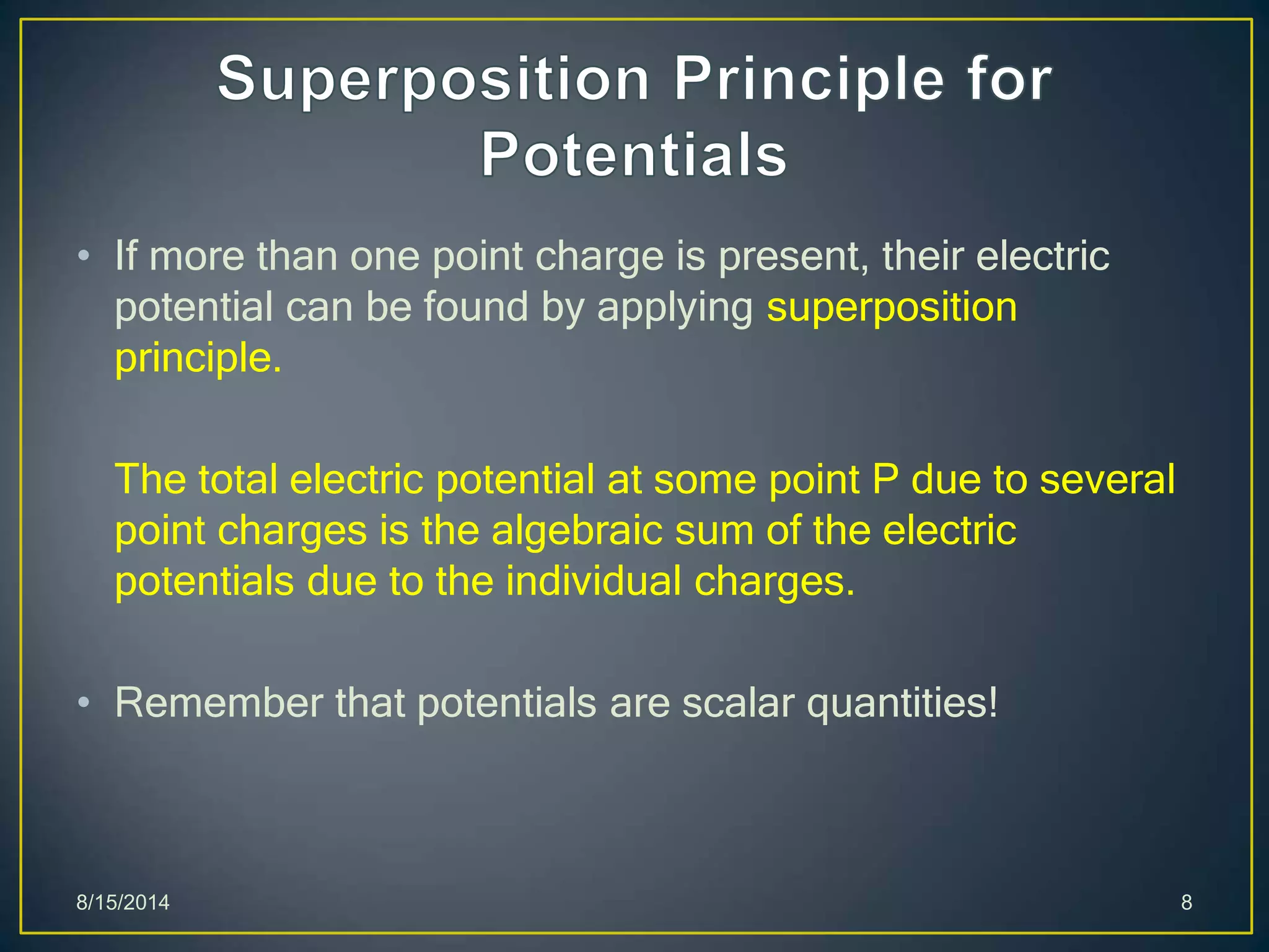 • If more than one point charge is present, their electric
potential can be found by applying superposition
principle.
The total electric potential at some point P due to several
point charges is the algebraic sum of the electric
potentials due to the individual charges.
• Remember that potentials are scalar quantities!
8/15/2014 8
 