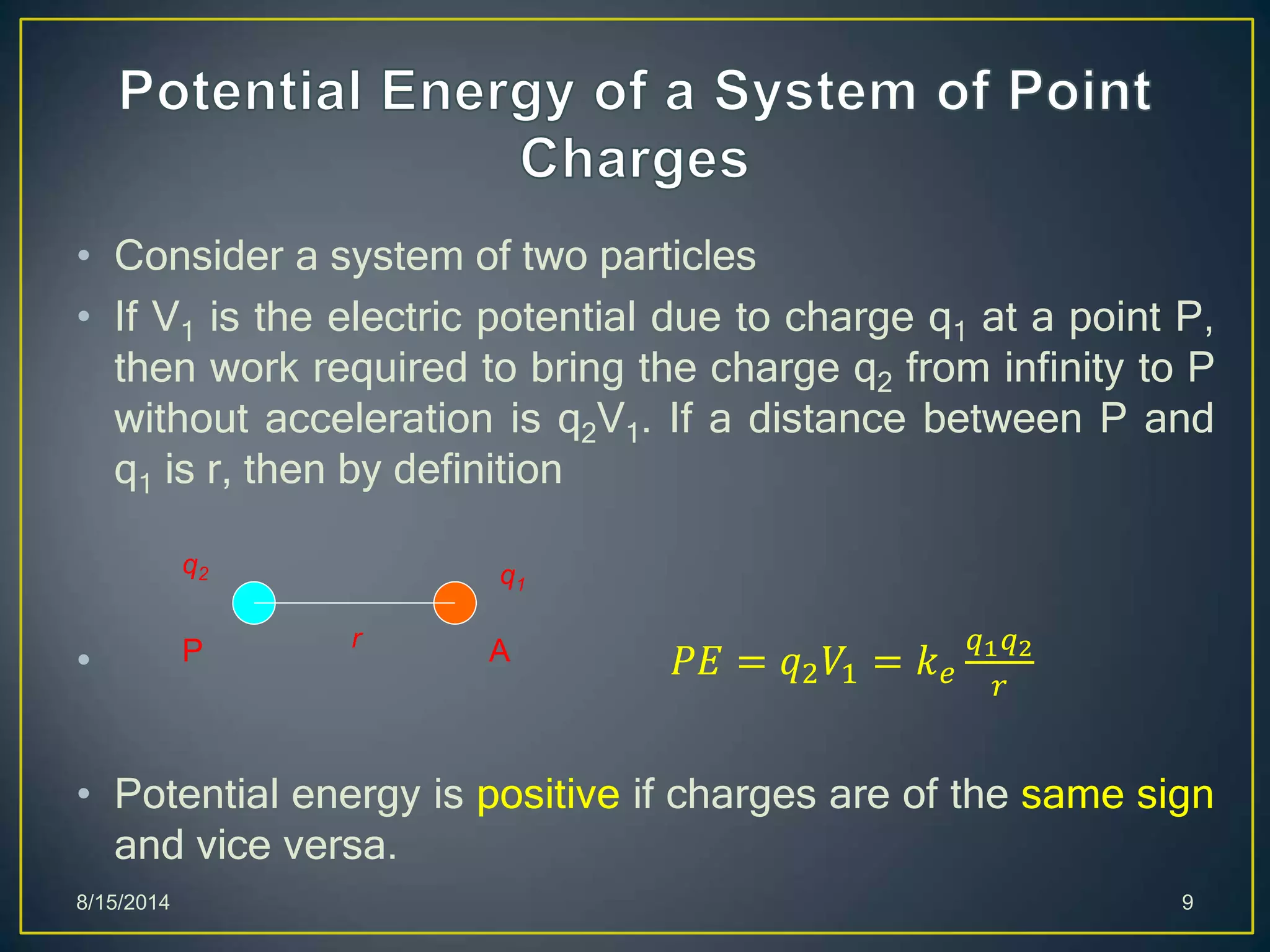 • Consider a system of two particles
• If V1 is the electric potential due to charge q1 at a point P,
then work required to bring the charge q2 from infinity to P
without acceleration is q2V1. If a distance between P and
q1 is r, then by definition
• 𝑃𝐸 = 𝑞2 𝑉1 = 𝑘 𝑒
𝑞1 𝑞2
𝑟
• Potential energy is positive if charges are of the same sign
and vice versa.
8/15/2014 9
P A
q1
q2
r
 