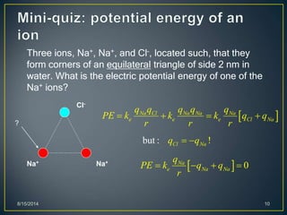8/15/2014 10
Three ions, Na+, Na+, and Cl-, located such, that they
form corners of an equilateral triangle of side 2 nm in
water. What is the electric potential energy of one of the
Na+ ions?
Cl-
Na+ Na+
?
 Na Cl Na Na Na
e e e Cl Na
q q q q q
PE k k k q q
r r r
   
but : !Cl Naq q 
  0Na
e Na Na
q
PE k q q
r
   
 